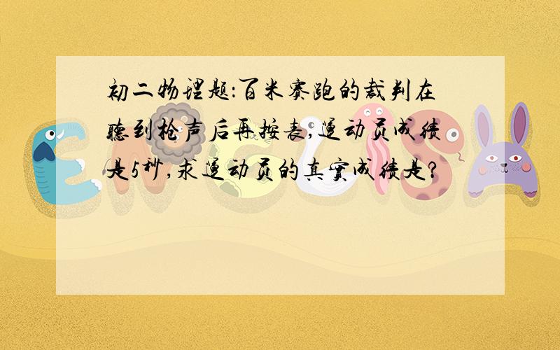 初二物理题：百米赛跑的裁判在听到枪声后再按表,运动员成绩是5秒,求运动员的真实成绩是?