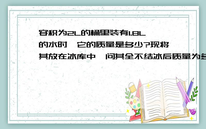 容积为2L的桶里装有1.8L的水时,它的质量是多少?现将其放在冰库中,问其全不结冰后质量为多少?冰的体积