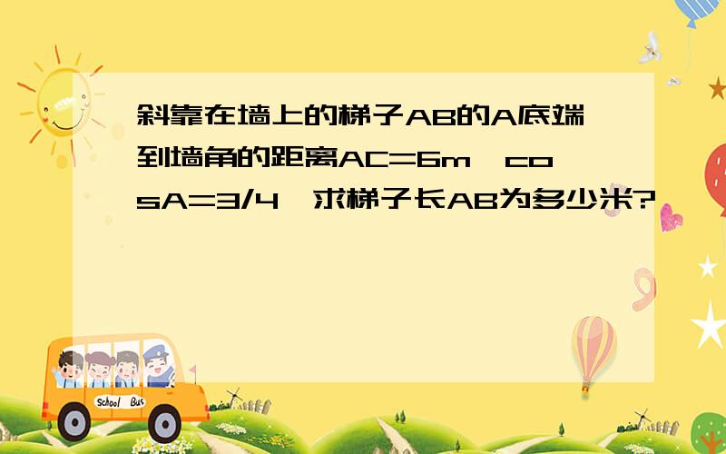 斜靠在墙上的梯子AB的A底端到墙角的距离AC=6m,cosA=3/4,求梯子长AB为多少米?