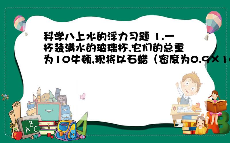 科学八上水的浮力习题 1.一杯装满水的玻璃杯,它们的总重为10牛顿,现将以石蜡（密度为0.9×10³千克/米3