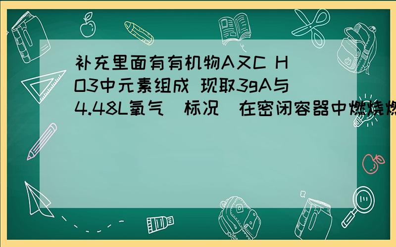 补充里面有有机物A又C H O3中元素组成 现取3gA与4.48L氧气（标况）在密闭容器中燃烧燃烧后生成CO2 CO H