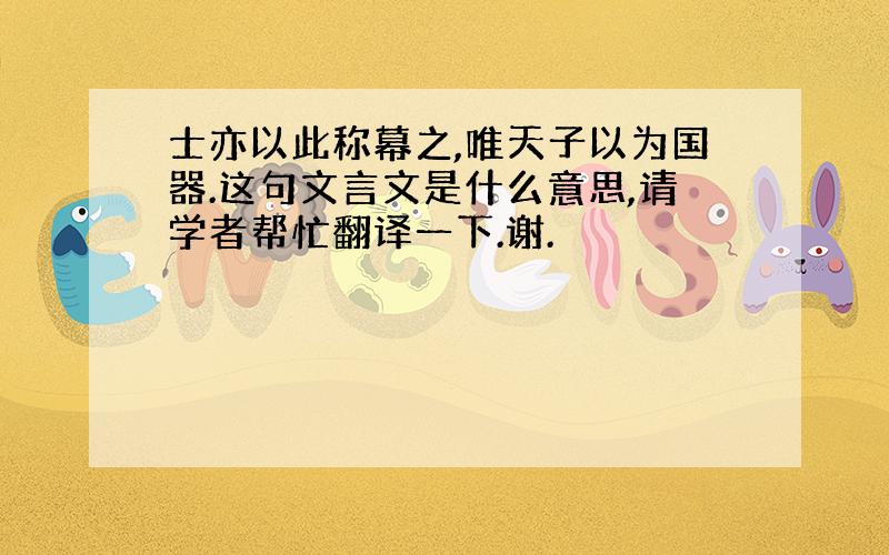 士亦以此称幕之,唯天子以为国器.这句文言文是什么意思,请学者帮忙翻译一下.谢.