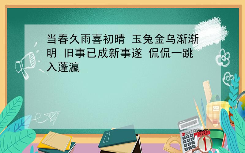 当春久雨喜初晴 玉兔金乌渐渐明 旧事已成新事遂 侃侃一跳入蓬瀛