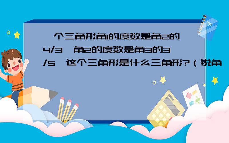 一个三角形角1的度数是角2的4/3,角2的度数是角3的3/5,这个三角形是什么三角形?（锐角、钝角、直角）