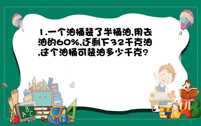 1.一个油桶装了半桶油,用去油的60%,还剩下32千克油,这个油桶可装油多少千克?