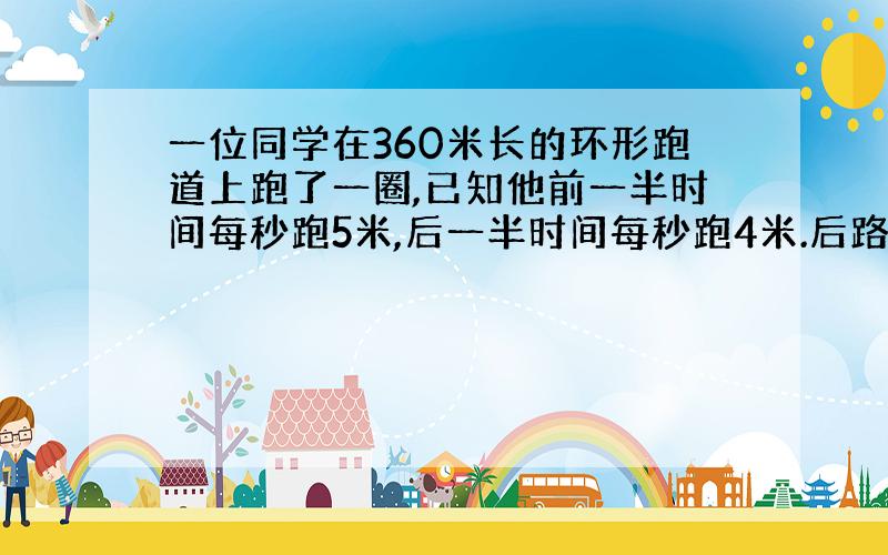 一位同学在360米长的环形跑道上跑了一圈,已知他前一半时间每秒跑5米,后一半时间每秒跑4米.后路程用多少