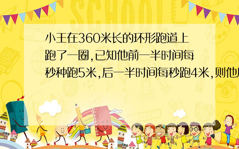 小王在360米长的环形跑道上跑了一圈,已知他前一半时间每秒种跑5米,后一半时间每秒跑4米,则他后一半路程