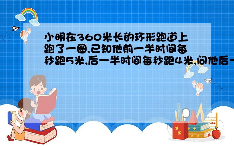 小明在360米长的环形跑道上跑了一圈,已知他前一半时间每秒跑5米,后一半时间每秒跑4米,问他后一半路程用了多少时间?（用