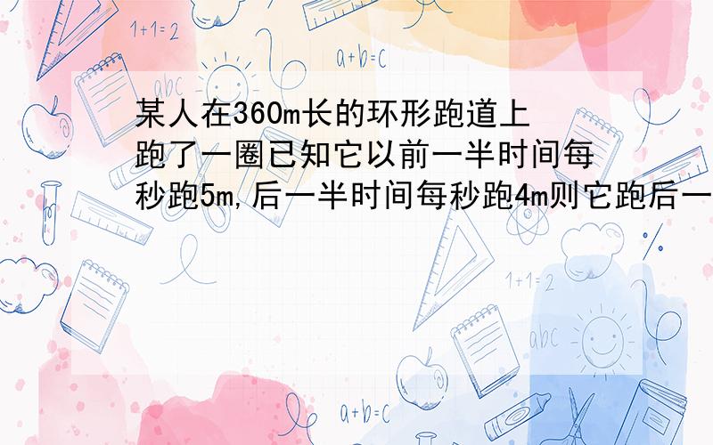 某人在360m长的环形跑道上跑了一圈已知它以前一半时间每秒跑5m,后一半时间每秒跑4m则它跑后一半用多少秒