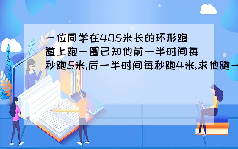 一位同学在405米长的环形跑道上跑一圈已知他前一半时间每秒跑5米,后一半时间每秒跑4米,求他跑一半路程用了多少时间?