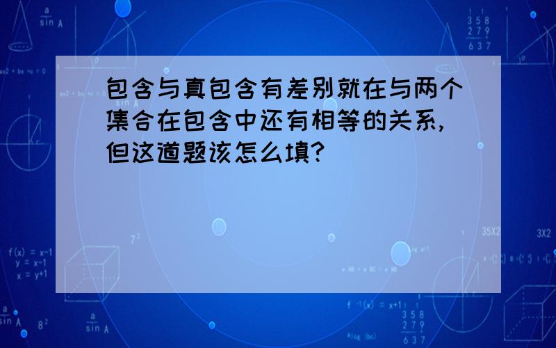 包含与真包含有差别就在与两个集合在包含中还有相等的关系,但这道题该怎么填?