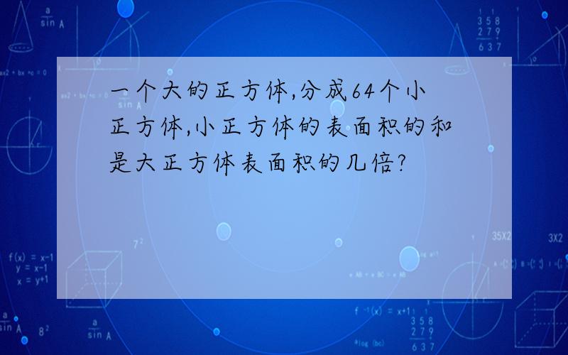 一个大的正方体,分成64个小正方体,小正方体的表面积的和是大正方体表面积的几倍?