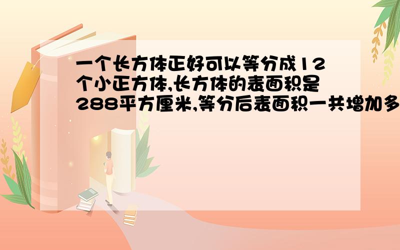 一个长方体正好可以等分成12个小正方体,长方体的表面积是288平方厘米,等分后表面积一共增加多少平方厘米?