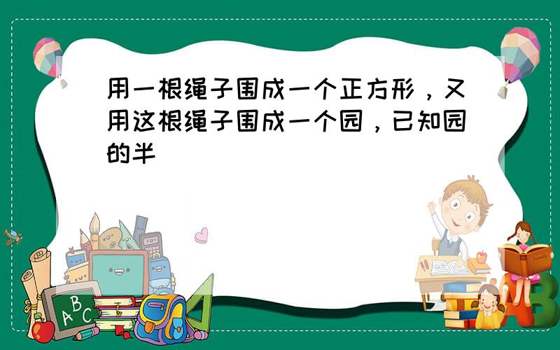 用一根绳子围成一个正方形，又用这根绳子围成一个园，已知园的半