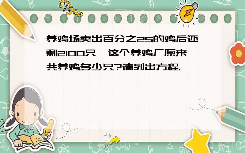 养鸡场卖出百分之25的鸡后还剩2100只,这个养鸡厂原来共养鸡多少只?请列出方程.