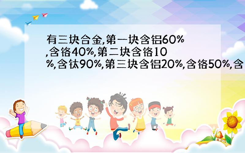 有三块合金,第一块含铝60%,含铬40%,第二块含铬10%,含钛90%,第三块含铝20%,含铬50%,含钛30%,现将它