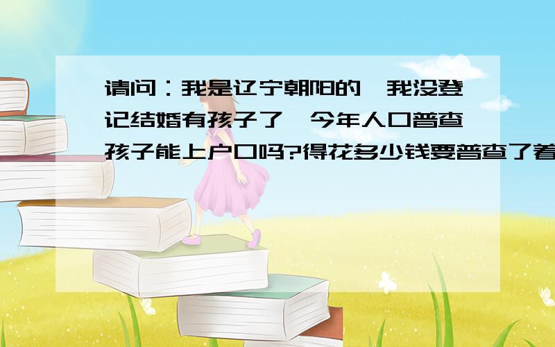 请问：我是辽宁朝阳的,我没登记结婚有孩子了,今年人口普查孩子能上户口吗?得花多少钱要普查了着急