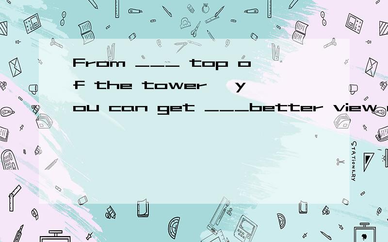 From ___ top of the tower, you can get ___better view of the