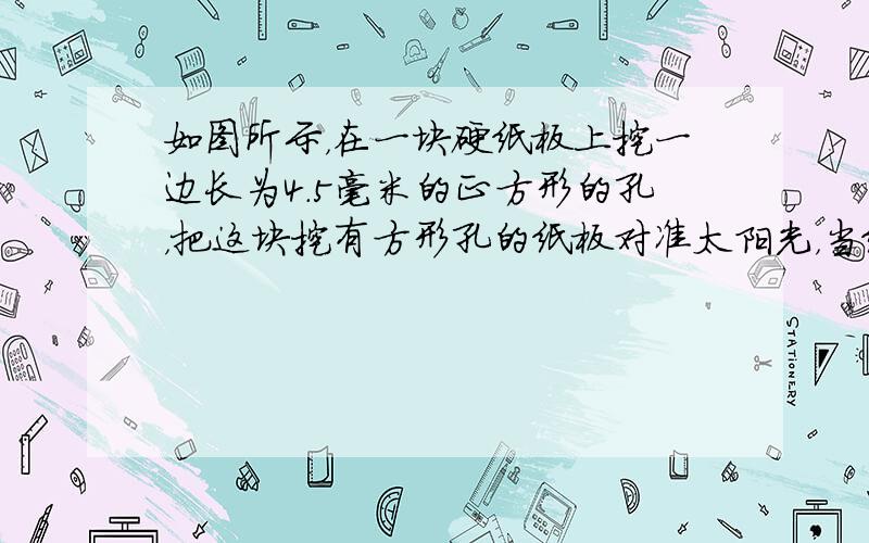 如图所示，在一块硬纸板上挖一边长为4.5毫米的正方形的孔，把这块挖有方形孔的纸板对准太阳光，当纸板和地面相距较远时，在地