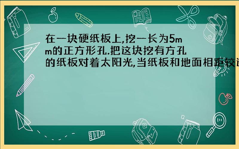 在一块硬纸板上,挖一长为5mm的正方形孔.把这块挖有方孔的纸板对着太阳光,当纸板和地面相距较近时,在地面上能观察到一方形