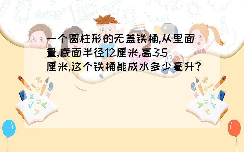 一个圆柱形的无盖铁桶,从里面量,底面半径12厘米,高35厘米,这个铁桶能成水多少毫升?