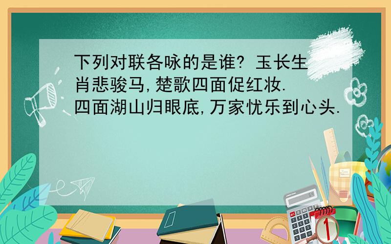 下列对联各咏的是谁? 玉长生肖悲骏马,楚歌四面促红妆. 四面湖山归眼底,万家忧乐到心头.