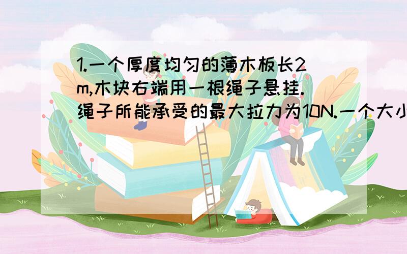 1.一个厚度均匀的薄木板长2m,木块右端用一根绳子悬挂.绳子所能承受的最大拉力为10N.一个大小不计的木块重40N,它从