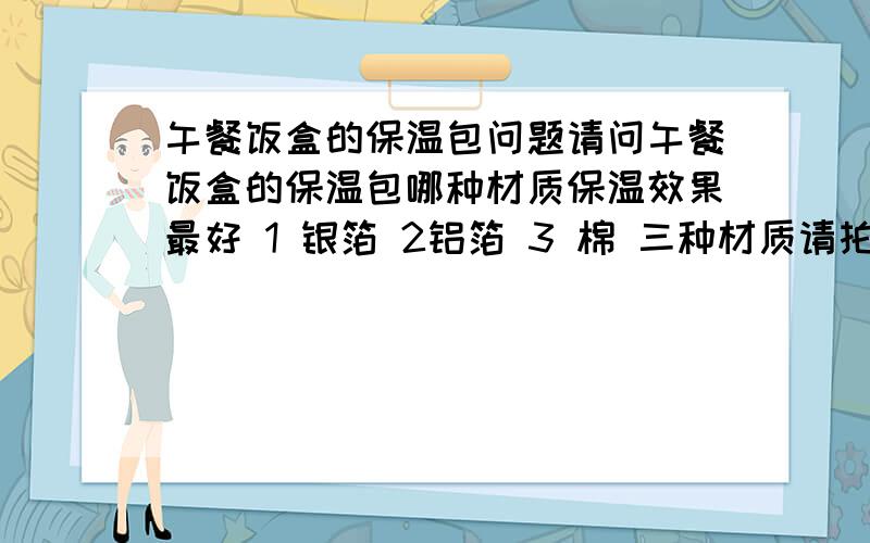 午餐饭盒的保温包问题请问午餐饭盒的保温包哪种材质保温效果最好 1 银箔 2铝箔 3 棉 三种材质请拍下顺序.