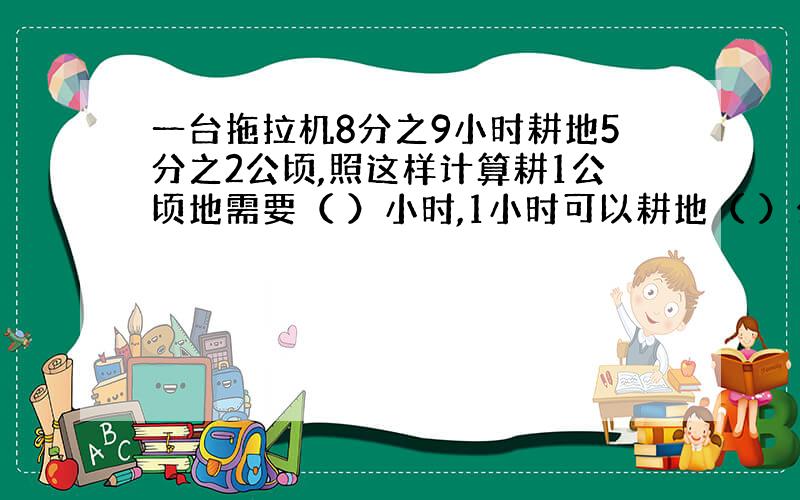 一台拖拉机8分之9小时耕地5分之2公顷,照这样计算耕1公顷地需要（ ）小时,1小时可以耕地（ ）公顷?