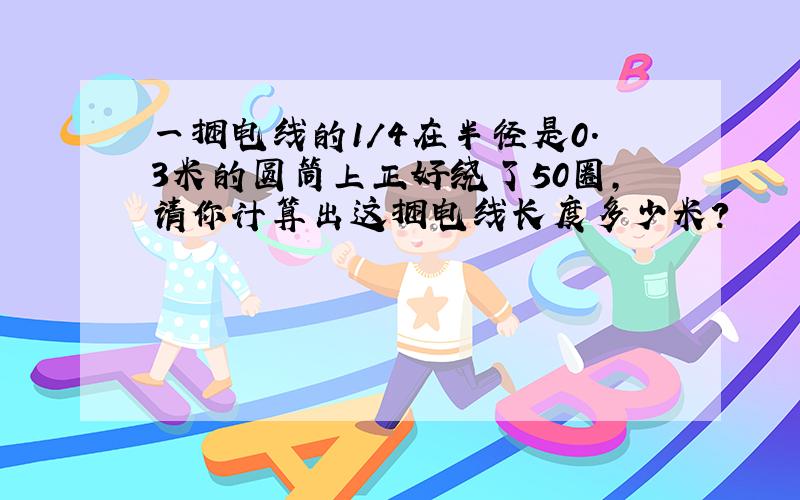 一捆电线的1/4在半径是0.3米的圆筒上正好绕了50圈,请你计算出这捆电线长度多少米?