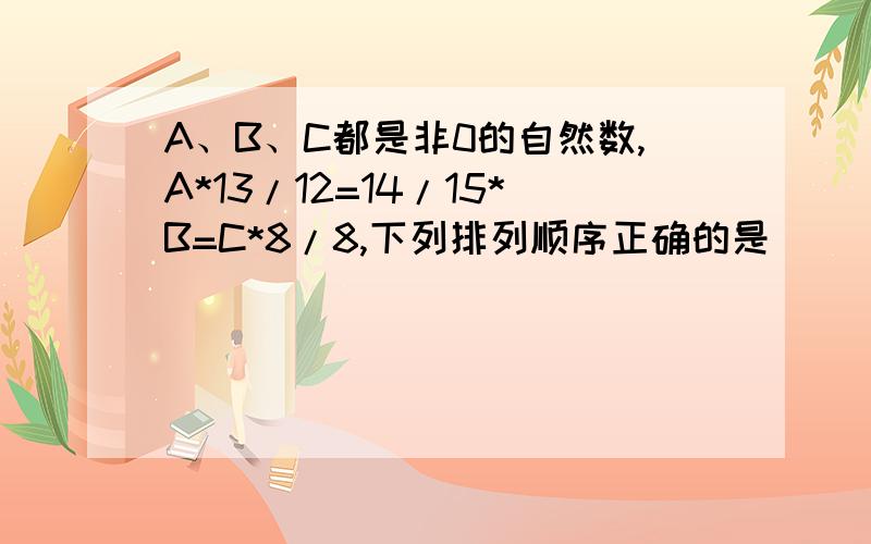 A、B、C都是非0的自然数,A*13/12=14/15*B=C*8/8,下列排列顺序正确的是（ ）