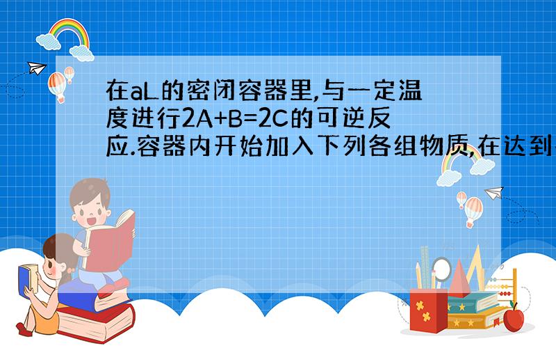 在aL的密闭容器里,与一定温度进行2A+B=2C的可逆反应.容器内开始加入下列各组物质,在达到平衡时逆反应速