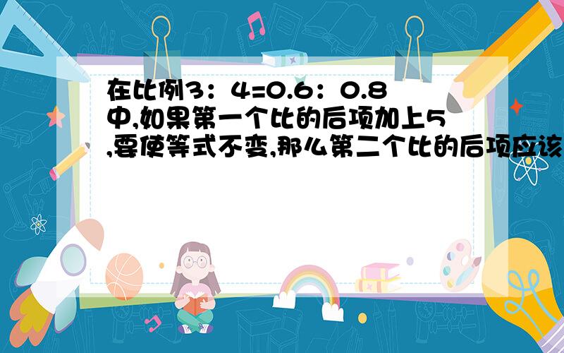 在比例3：4=0.6：0.8中,如果第一个比的后项加上5,要使等式不变,那么第二个比的后项应该加上几?