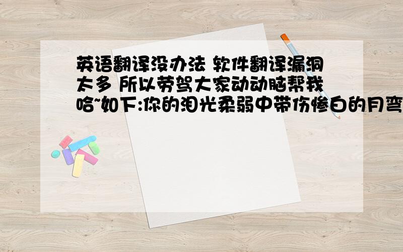 英语翻译没办法 软件翻译漏洞太多 所以劳驾大家动动脑帮我哈~如下:你的泪光柔弱中带伤惨白的月弯弯勾出过往夜太漫长凝结成了