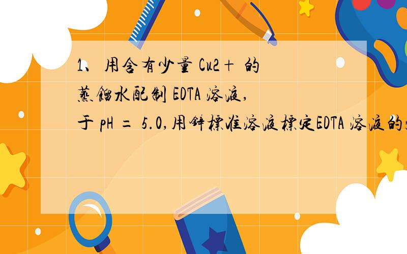 1、用含有少量 Cu2+ 的蒸馏水配制 EDTA 溶液,于 pH = 5.0,用锌标准溶液标定EDTA 溶液的浓度,然后