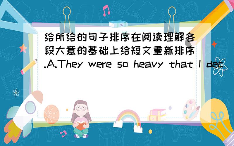 给所给的句子排序在阅读理解各段大意的基础上给短文重新排序.A.They were so heavy that I dec