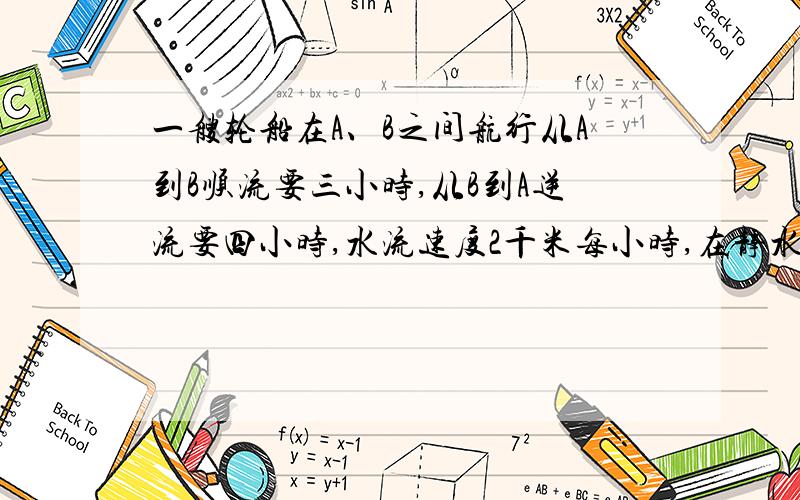 一艘轮船在A、B之间航行从A到B顺流要三小时,从B到A逆流要四小时,水流速度2千米每小时,在静水中的速度?