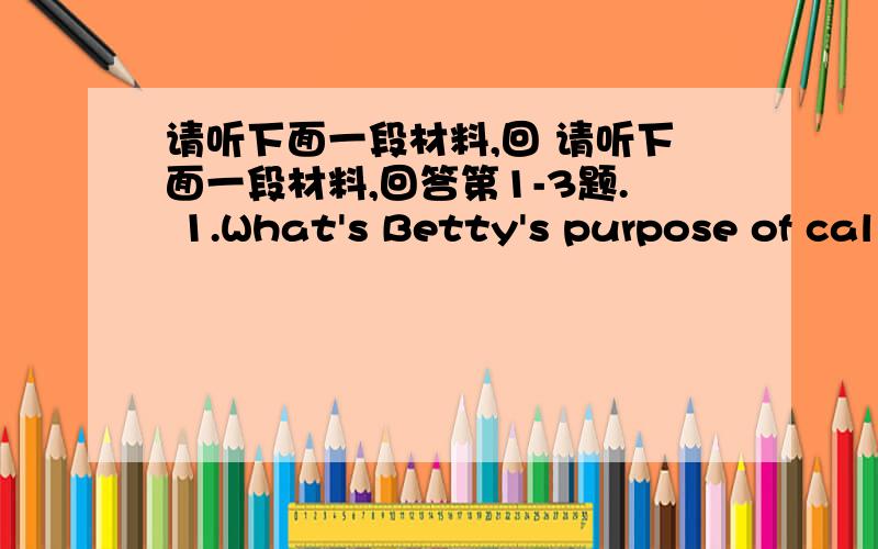 请听下面一段材料,回 请听下面一段材料,回答第1-3题. 1.What's Betty's purpose of cal