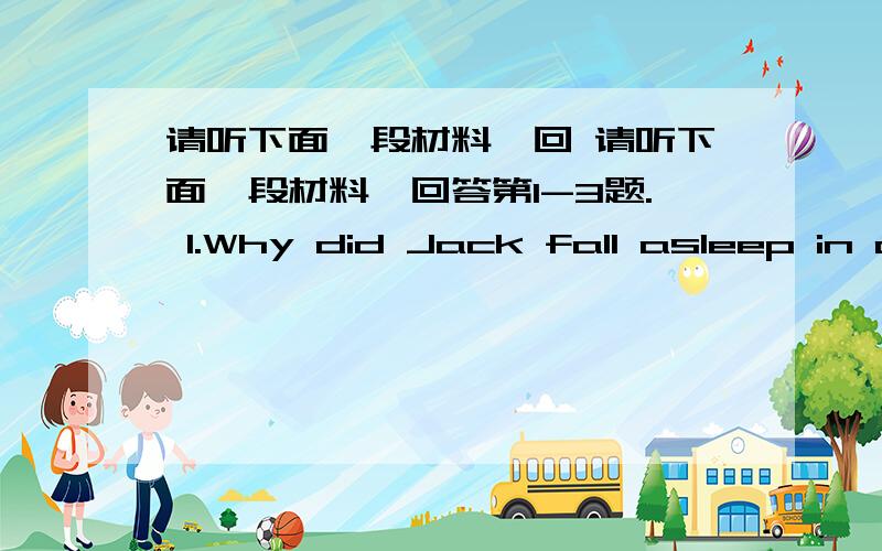 请听下面一段材料,回 请听下面一段材料,回答第1-3题. 1.Why did Jack fall asleep in c