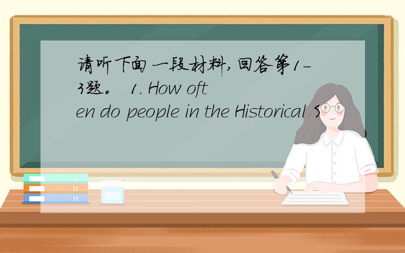 请听下面一段材料,回答第1-3题。 1. How often do people in the Historical S