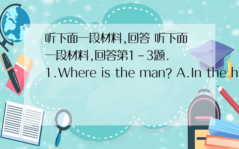 听下面一段材料,回答 听下面一段材料,回答第1-3题. 1.Where is the man? A.In the hot