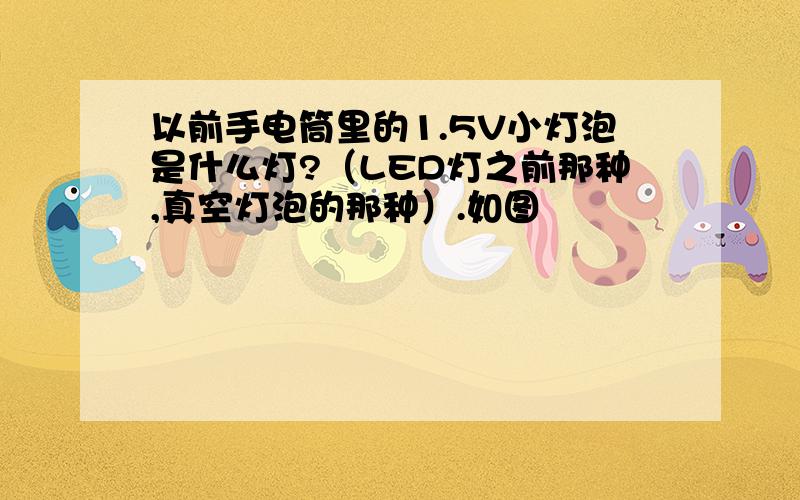 以前手电筒里的1.5V小灯泡是什么灯?（LED灯之前那种,真空灯泡的那种）.如图