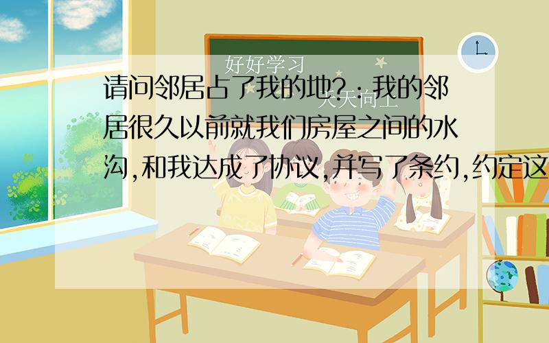 请问邻居占了我的地?：我的邻居很久以前就我们房屋之间的水沟,和我达成了协议,并写了条约,约定这条水沟各留一尺,也就是说这