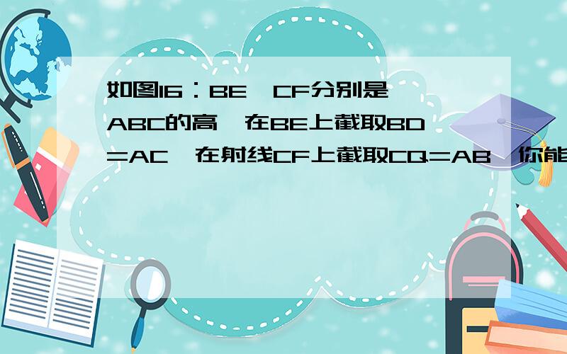 如图16：BE、CF分别是△ABC的高,在BE上截取BD=AC,在射线CF上截取CQ=AB,你能说明下列条件成立的理由吗