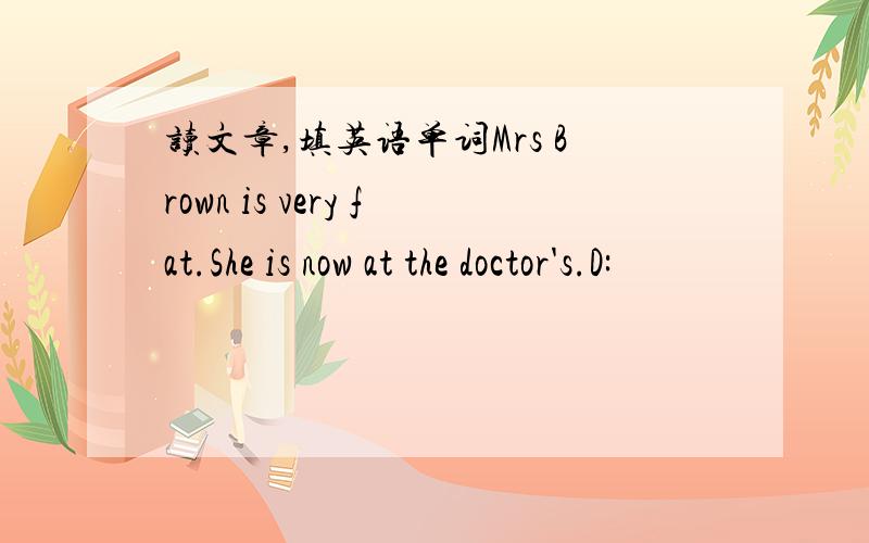 读文章,填英语单词Mrs Brown is very fat.She is now at the doctor's.D: