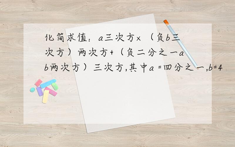 化简求值：a三次方×（负b三次方）两次方+（负二分之一ab两次方）三次方,其中a =四分之一,b=4