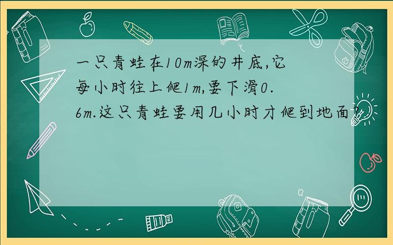 一只青蛙在10m深的井底,它每小时往上爬1m,要下滑0.6m.这只青蛙要用几小时才爬到地面?