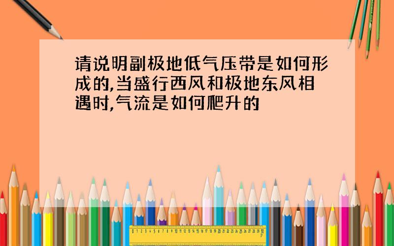 请说明副极地低气压带是如何形成的,当盛行西风和极地东风相遇时,气流是如何爬升的