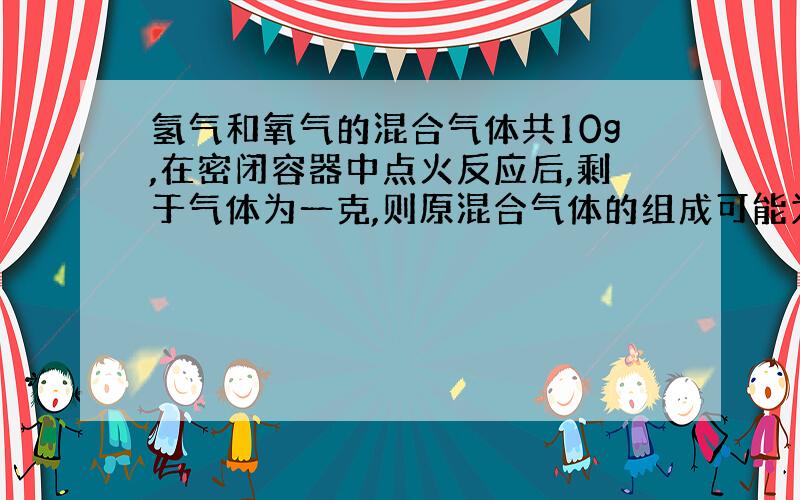 氢气和氧气的混合气体共10g,在密闭容器中点火反应后,剩于气体为一克,则原混合气体的组成可能为?