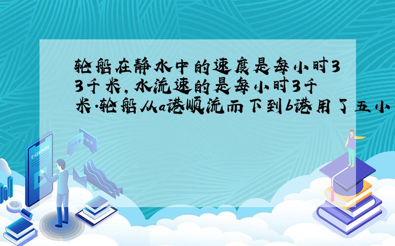 轮船在静水中的速度是每小时33千米,水流速的是每小时3千米.轮船从a港顺流而下到b港用了五小时,那么它从